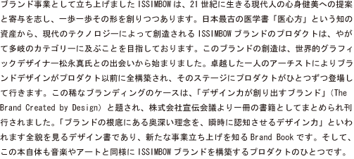 ブランド事業として立ち上げましたISSIMBOWは、21世紀に生きる現代人の心身健美への提案と寄与を志し、一歩一歩その形を創りつつあります。日本最古の医学書「医心方」という知の資産から、現代のテクノロジーによって創造されるISSIMBOWブランドのプロダクトは、やがて多岐のカテゴリーに及ぶことを目指しております。このブランドの創造は、世界的グラフィックデザイナー松永真氏との出会いから始まりました。卓越した一人のアーチストによりブランドデザインがプロダクト以前に全構築され、そのステージにプロダクトがひとつずつ登場して行きます。この稀なブランディングのケースは、「デザイン力が創り出すブランド」(The Brand Created by Design)と題され、株式会社宣伝会議より一冊の書籍としてまとめられ刊行されました。「ブランドの根底にある奥深い理念を、瞬時に認知させるデザイン力」といわれます全貌を見るデザイン書であり、新たな事業立ち上げを知るBrand
Bookです。そして、この本自体も音楽やアートと同様にISSIMBOWブランドを構築するプロダクトのひとつです。